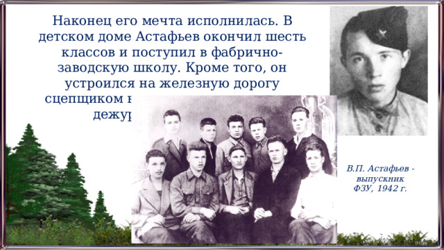 Наконец его мечта исполнилась. В детском доме Астафьев окончил шесть классов и поступил в фабрично-заводскую школу. Кроме того, он устроился на железную дорогу сцепщиком вагонов и дослужился до дежурного по станции. В.П. Астафьев - выпускник ФЗУ, 1942 г. 