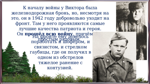 К началу войны у Виктора была железнодорожная бронь, но, несмотря на это, он в 1942 году добровольно уходит на фронт. Там у него проявляются самые лучшие качества патриота и героя. Он  прошёл всю войну , причём был простым рядовым. На фронте ему довелось поработать и шофером, и связистом, и стрелком гаубицы, где он получил в одном из обстрелов тяжелое ранение с контузией. 