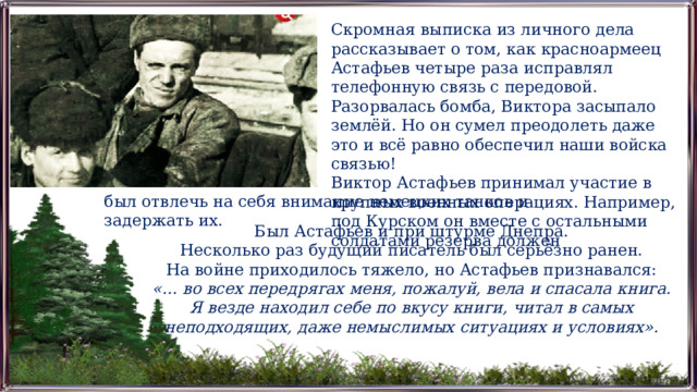 Скромная выписка из личного дела рассказывает о том, как красноармеец Астафьев четыре раза исправлял телефонную связь с передовой. Разорвалась бомба, Виктора засыпало землёй. Но он сумел преодолеть даже это и всё равно обеспечил наши войска связью! Виктор Астафьев принимал участие в крупных военных операциях. Например, под Курском он вместе с остальными солдатами резерва должен был отвлечь на себя внимание немецких танков и задержать их. Был Астафьев и при штурме Днепра. Несколько раз будущий писатель был серьёзно ранен. На войне приходилось тяжело, но Астафьев признавался: «… во всех передрягах меня, пожалуй, вела и спасала книга. Я везде находил себе по вкусу книги, читал в самых неподходящих, даже немыслимых ситуациях и условиях». 