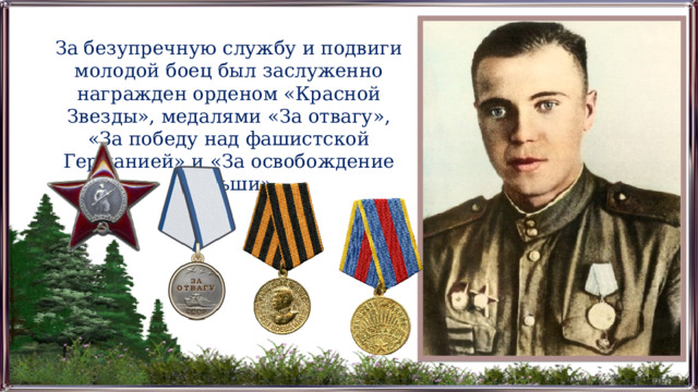 За безупречную службу и подвиги молодой боец был заслуженно награжден орденом «Красной Звезды», медалями «За отвагу», «За победу над фашистской Германией» и «За освобождение Польши». 