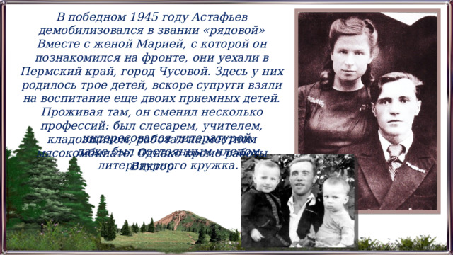 В победном 1945 году Астафьев демобилизовался в звании «рядовой» Вместе с женой Марией, с которой он познакомился на фронте, они уехали в Пермский край, город Чусовой. Здесь у них родилось трое детей, вскоре супруги взяли на воспитание еще двоих приемных детей. Проживая там, он сменил несколько профессий: был слесарем, учителем, кладовщиком, работал на местном мясокомбинате. Однако кроме работы Виктор интересовался литературой: даже был постоянным членом литературного кружка. 