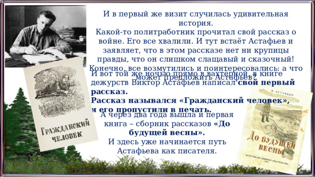 И в первый же визит случилась удивительная история. Какой-то политработник прочитал свой рассказ о войне. Его все хвалили. И тут встаёт Астафьев и заявляет, что в этом рассказе нет ни крупицы правды, что он слишком слащавый и сказочный! Конечно, все возмутились и поинтересовались: а что может предложить Астафьев? И вот той же ночью прямо в вахтёрной, в книге дежурств Виктор Астафьев написал  свой первый рассказ. Рассказ назывался «Гражданский человек», и его пропустили в печать. А через два года вышла и первая книга – сборник рассказов «До будущей весны». И здесь уже начинается путь Астафьева как писателя. 