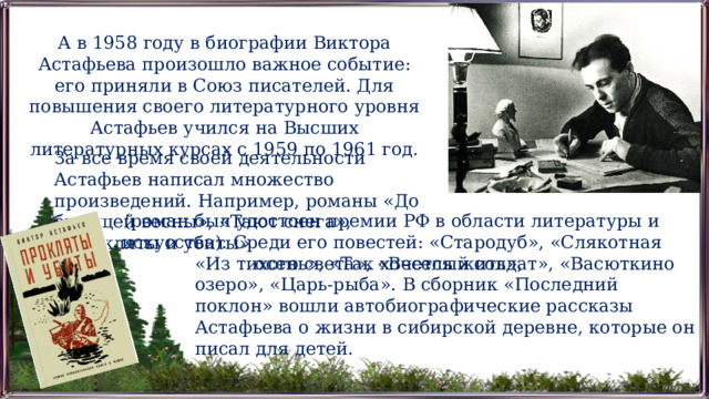 А в 1958 году в биографии Виктора Астафьева произошло важное событие: его приняли в Союз писателей. Для повышения своего литературного уровня Астафьев учился на Высших литературных курсах с 1959 по 1961 год. За все время своей деятельности Астафьев написал множество произведений. Например, романы «До будущей весны», «Тают снега», «Прокляты и убиты» (роман был удостоен премии РФ в области литературы и искусства). Среди его повестей: «Стародуб», «Слякотная осень», «Так хочется жить», «Из тихого света», «Веселый солдат», «Васюткино озеро», «Царь-рыба». В сборник «Последний поклон» вошли автобиографические рассказы Астафьева о жизни в сибирской деревне, которые он писал для детей. 