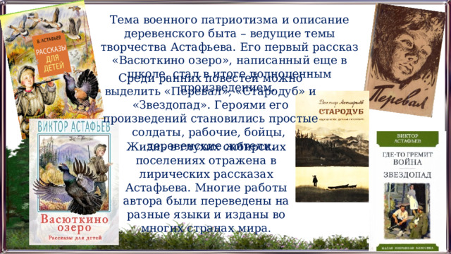 Тема военного патриотизма и описание деревенского быта – ведущие темы творчества Астафьева. Его первый рассказ «Васюткино озеро», написанный еще в школе, стал в итоге полноценным произведением. Среди ранних повестей можно выделить «Перевал», «Стародуб» и «Звездопад». Героями его произведений становились простые солдаты, рабочие, бойцы, деревенские жители. Жизнь в глухих сибирских поселениях отражена в лирических рассказах Астафьева. Многие работы автора были переведены на разные языки и изданы во многих странах мира. 