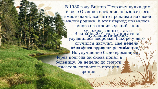В 1980 году Виктор Петрович купил дом в селе Овсянка и стал использовать его вместо дачи, все лето проживая на своей малой родине. В этот период появилось много его произведений – как художественных, так и публицистических. В начале 2001 года у писателя ухудшилось здоровье. Вскоре у него случился инсульт. Две недели Астафьев провел в реанимации, после чего вернулся домой. Но улучшение было временным. Через полгода он снова попал в больницу. За неделю до смерти писатель полностью потерял зрение. 