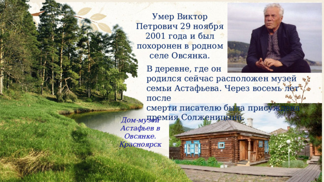 Умер Виктор Петрович 29 ноября 2001 года и был похоронен в родном селе Овсянка. В деревне, где он родился сейчас расположен музей семьи Астафьева. Через восемь лет после смерти писателю была присуждена премия Солженицына. Дом-музей Астафьев в Овсянке. Красноярск 