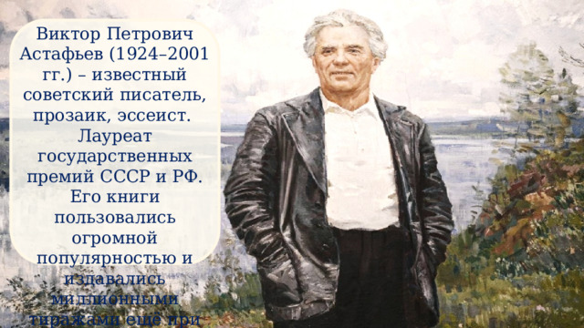 Виктор Петрович Астафьев (1924–2001 гг.) – известный советский писатель, прозаик, эссеист. Лауреат государственных премий СССР и РФ. Его книги пользовались огромной популярностью и издавались миллионными тиражами ещё при жизни автора. 