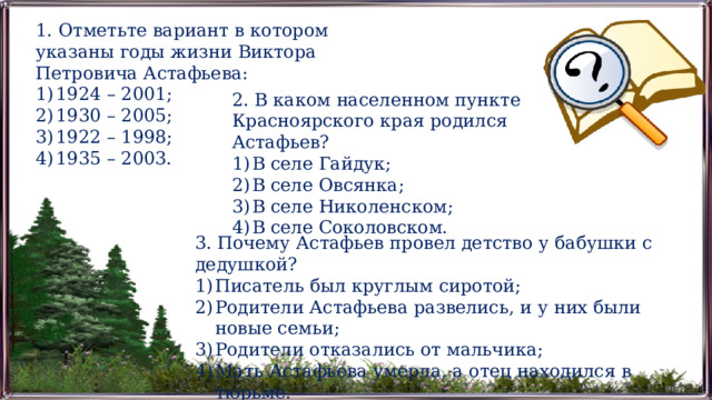 1. Отметьте вариант в котором указаны годы жизни Виктора Петровича Астафьева: 1924 – 2001; 1930 – 2005; 1922 – 1998; 1935 – 2003. 2. В каком населенном пункте Красноярского края родился Астафьев? В селе Гайдук; В селе Овсянка; В селе Николенском; В селе Соколовском. 3. Почему Астафьев провел детство у бабушки с дедушкой? Писатель был круглым сиротой; Родители Астафьева развелись, и у них были новые семьи; Родители отказались от мальчика; Мать Астафьева умерла, а отец находился в тюрьме. 