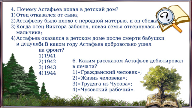 4. Почему Астафьев попал в детский дом? Отец отказался от сына; Астафьеву было плохо с неродной матерью, и он сбежал; Когда отец Виктора заболел, новая семья отвернулась от мальчика; Астафьев оказался в детском доме после смерти бабушки и дедушки. 5. В каком году Астафьев добровольно ушел на фронт? 1941 1942 1943 1944 6. Каким рассказом Астафьев дебютировал в печати? «Гражданский человек»; «Жизнь человека»; «Трудяга из Чусова»; «Чусовский рабочий». 