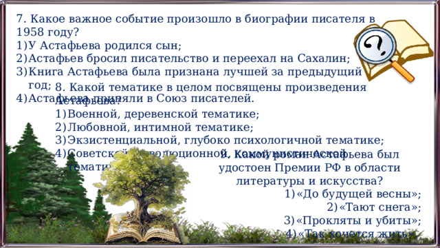 7. Какое важное событие произошло в биографии писателя в 1958 году? У Астафьева родился сын; Астафьев бросил писательство и переехал на Сахалин; Книга Астафьева была признана лучшей за предыдущий год; Астафьева приняли в Союз писателей. 8. Какой тематике в целом посвящены произведения Астафьева? Военной, деревенской тематике; Любовной, интимной тематике; Экзистенциальной, глубоко психологичной тематике; Советской, революционной, коммунистической тематике. 9. Какой роман Астафьева был удостоен Премии РФ в области литературы и искусства? «До будущей весны»; «Тают снега»; «Прокляты и убиты»; «Так хочется жить». 