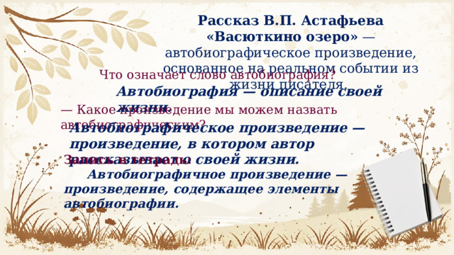 Рассказ В.П. Астафьева «Васюткино озеро»  — автобиографическое произведение, основанное на реальном событии из жизни писателя.  Что означает слово автобиография? Автобиография — описание своей жизни. — Какое произведение мы можем назвать автобиографическим? Автобиографическое произведение — произведение, в котором автор рассказывает о своей жизни. Запись в тетрадь:  Автобиографичное произведение — произведение, содержащее элементы автобиографии. 