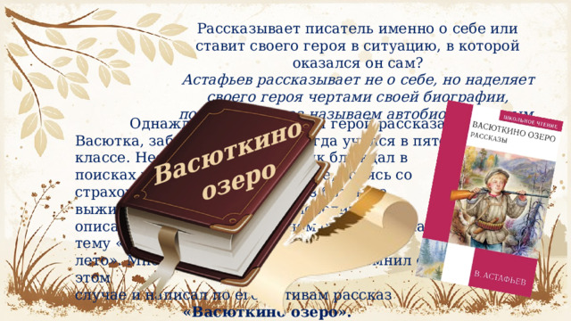Васюткино озеро Рассказывает писатель именно о себе или ставит своего героя в ситуацию, в которой оказался он сам? Астафьев рассказывает не о себе, но наделяет своего героя чертами своей биографии, поэтому рассказ называем автобиографичным.  Однажды Астафьев, как и герой рассказа Васютка, заблудился в лесу, когда учился в пятом классе. Несколько дней мальчик блуждал в поисках выхода к родной деревне, борясь со страхом, голодом и жаждой. Из битвы за выживание Астафьев вышел победителем и описал этот случай в школьном сочинении на тему «Как я провёл лето». Много лет спустя писатель вспомнил об этом случае и написал по его мотивам рассказ «Васюткино озеро». 