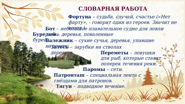 СЛОВАРНАЯ РАБОТА Фортуна  – судьба, случай, счастье («Нет фарту», - говорит один из героев. Значит не везет.) Бот  – небольшое плавательное судно для ловли рыбы. Бурелом – деревья, поваленные бурей. Валежник – сухие сучья, деревья, упавшие на землю. Затесь – зарубки на стволах деревьев. Переметы  – ловушки для рыб, которые ставят поперек течения реки. Паромы  – сети. Патронташ  – специальная лента с гнёздами для патронов. Тягун  – подводное течение. 