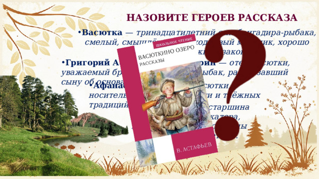 НАЗОВИТЕ ГЕРОЕВ РАССКАЗА Васютка  — тринадцатилетний сын бригадира-рыбака, смелый, смышлёный и находчивый мальчик, хорошо знающий таёжные законы. Григорий Афанасьевич Шадрин  — отец Васютки, уважаемый бригадир, опытный рыбак, рассказавший сыну об основах выживания. Афанасий  — дедушка Васютки, носитель народной мудрости и таёжных традиций. Дядя Коляда  — старшина рыбосборочного катера, который замечает сигналы Васютки и спасает его. 