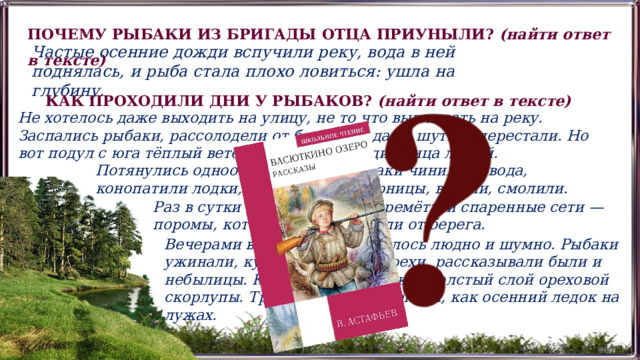 ПОЧЕМУ РЫБАКИ ИЗ БРИГАДЫ ОТЦА ПРИУНЫЛИ? (найти ответ в тексте) Частые осенние дожди вспучили реку, вода в ней поднялась, и рыба стала плохо ловиться: ушла на глубину. КАК ПРОХОДИЛИ ДНИ У РЫБАКОВ? (найти ответ в тексте) Не хотелось даже выходить на улицу, не то что выплывать на реку. Заспались рыбаки, рассолодели от безделья, даже шутить перестали. Но вот подул с юга тёплый ветер и точно разгладил лица людей. Потянулись однообразные дни. Рыбаки чинили невода, конопатили лодки, изготовляли якорницы, вязали, смолили. Раз в сутки они проверяли перемёты и спаренные сети — поромы, которые ставили вдали от берега. Вечерами в избушке становилось людно и шумно. Рыбаки ужинали, курили, щёлкали орехи, рассказывали были и небылицы. К ночи на полу лежал толстый слой ореховой скорлупы. Трещала она под ногами, как осенний ледок на лужах. 