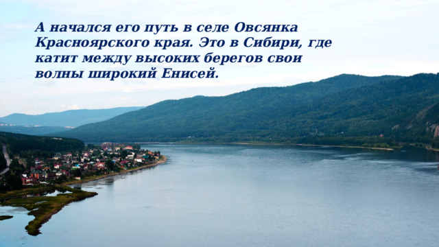 А начался его путь в селе Овсянка Красноярского края. Это в Сибири, где катит между высоких берегов свои волны широкий Енисей. 
