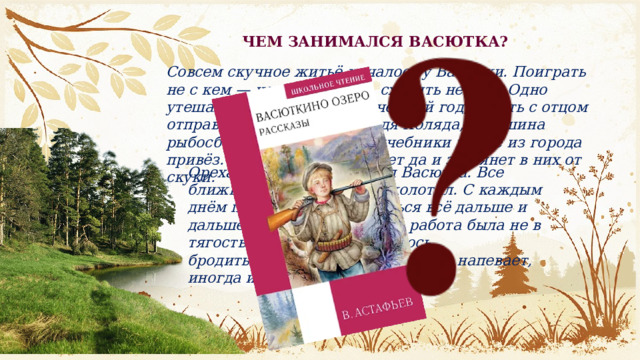 ЧЕМ ЗАНИМАЛСЯ ВАСЮТКА? Совсем скучное житьё началось у Васютки. Поиграть не с кем — нет товарищей, сходить некуда. Одно утешало: скоро начнётся учебный год, и мать с отцом отправят его в деревню. Дядя Коляда, старшина рыбосборочного бота, уже учебники новые из города привёз. Днём Васютка нет-нет да и заглянет в них от скуки. Орехами рыбаков снабжал Васютка. Все ближние кедры он уже обколотил. С каждым днём приходилось забираться всё дальше и дальше в глубь леса. Но эта работа была не в тягость. Мальчишке нравилось бродить. Ходит себе по лесу один, напевает, иногда из ружья пальнёт. 