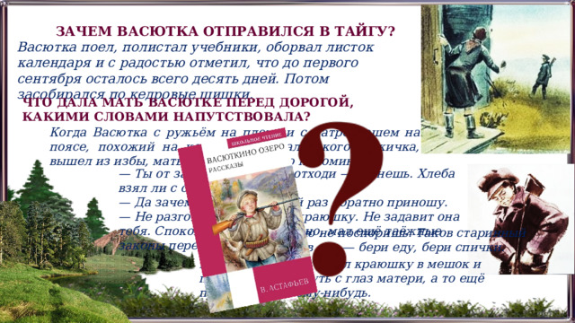 ЗАЧЕМ ВАСЮТКА ОТПРАВИЛСЯ В ТАЙГУ? Васютка поел, полистал учебники, оборвал листок календаря и с радостью отметил, что до первого сентября осталось всего десять дней. Потом засобирался по кедровые шишки. ЧТО ДАЛА МАТЬ ВАСЮТКЕ ПЕРЕД ДОРОГОЙ, КАКИМИ СЛОВАМИ НАПУТСТВОВАЛА? Когда Васютка с ружьём на плече и с патронташем на поясе, похожий на коренастого, маленького мужичка, вышел из избы, мать привычно строго напоминала: — Ты от затесей далеко не отходи — сгинешь. Хлеба взял ли с собой? — Да зачем он мне? Каждый раз обратно приношу. — Не разговаривай! На вот краюшку. Не задавит она тебя. Спокон веку так заведено, мал ещё таёжные законы переиначивать. Тут уж с матерью не поспоришь. Таков старинный порядок: идёшь в лес — бери еду, бери спички. Васютка покорно сунул краюшку в мешок и поспешил исчезнуть с глаз матери, а то ещё придерётся к чему-нибудь. 