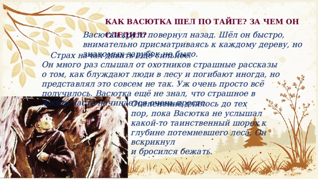 КАК ВАСЮТКА ШЕЛ ПО ТАЙГЕ? ЗА ЧЕМ ОН СЛЕДИЛ? Васютка круто повернул назад. Шёл он быстро, внимательно присматриваясь к каждому дереву, но знакомых зарубок не было. Страх начал давить ещё сильнее.  Он много раз слышал от охотников страшные рассказы о том, как блуждают люди в лесу и погибают иногда, но представлял это совсем не так. Уж очень просто всё получилось. Васютка ещё не знал, что страшное в жизни часто начинается очень просто. Оцепенение длилось до тех пор, пока Васютка не услышал какой-то таинственный шорох к глубине потемневшего леса. Он вскрикнул и бросился бежать.  