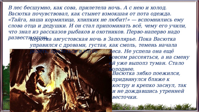 В лес бесшумно, как сова, прилетела ночь. А с нею и холод. Васютка почувствовал, как стынет взмокшая от пота одежда. «Тайга, наша кормилица, хлипких не любит!» — вспомнились ему слова отца и дедушки. И он стал припоминать всё, чему его учили, что знал из рассказов рыбаков и охотников. Перво-наперво надо развести огонь.  Коротка августовская ночь в Заполярье. Пока Васютка управился с дровами, густая, как смоль, темень начала редеть, прятаться в глубь леса. Не успела она ещё совсем рассеяться, а на смену ей уже выполз туман. Стало холоднее.  Васютка зябко поежился, придвинулся ближе к костру и крепко заснул, так и не дождавшись утренней весточки. 