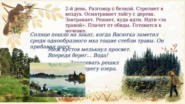 2-й день. Разговор с белкой. Стреляет в воздух. Осматривает тайгу с дерева. Завтра­кает. Решает, куда идти. Идти «за травой». Плачет от обиды. Готовится к ночевке. Солнце пошло на закат, когда Васюткa заметил среди однообразного мха тощие стебли травы. Он прибавил шагу.  Меж кустов мелькнул просвет. Впереди берег… Вода! Заночевать решил Васютка на берегу озера.  