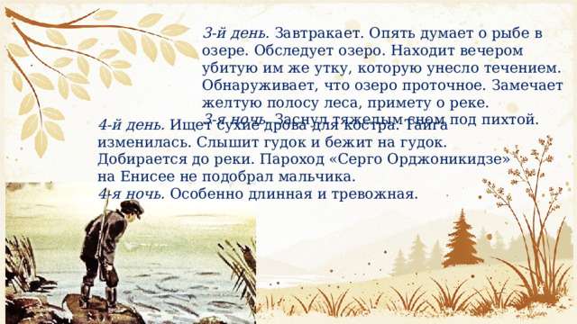 3-й день.  Завтракает. Опять думает о рыбе в озере. Обследует озеро. Находит ве­чером убитую им же утку, которую унесло течением. Обнаруживает, что озеро проточ­ное. Замечает желтую полосу леса, примету о реке. 3-я ночь.  Заснул тяжелым сном под пих­той. 4-й день.  Ищет сухие дрова для костра. Тайга изменилась. Слышит гудок и бежит на гудок. Добирается до реки. Пароход «Серго Орджоникидзе» на Енисее не подобрал мальчика. 4-я ночь.  Особенно длинная и тревожная. 