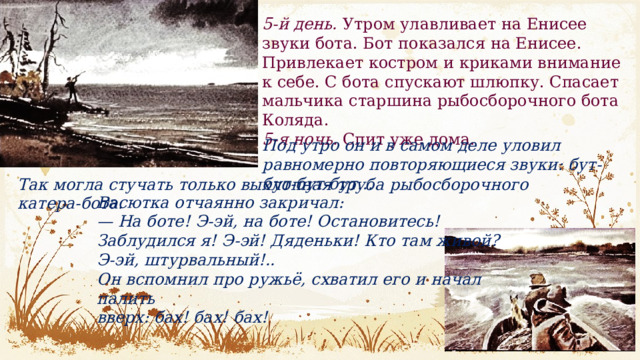5-й день.  Утром улавливает на Енисее звуки бота. Бот показался на Енисее. Привлекает костром и криками внимание к себе. С бота спускают шлюпку. Спасает мальчика старшина рыбосборочного бота Коляда. 5-я ночь.  Спит уже дома. Под утро он и в самом деле уловил равномерно повторяющиеся звуки: бут-бут-бут-бут… Так могла стучать только выхлопная труба рыбосборочного катера-бота. Васютка отчаянно закричал: — На боте! Э-эй, на боте! Остановитесь! Заблудился я! Э-эй! Дяденьки! Кто там живой? Э-эй, штурвальный!.. Он вспомнил про ружьё, схватил его и начал палить вверх: бах! бах! бах! 