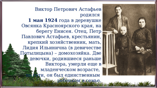Виктор Петрович Астафьев родился 1 мая 1924 года в деревушке Овсянка Красноярского края, на берегу Енисея. Отец, Петр Павлович Астафьев, крестьянин, крепкий хозяйственник, мать, Лидия Ильинична (в девичестве Потылицына) – домохозяйка. Две девочки, родившиеся раньше Виктора, умерли еще в младенческом возрасте, по сути, он был единственным ребенком в семье. 