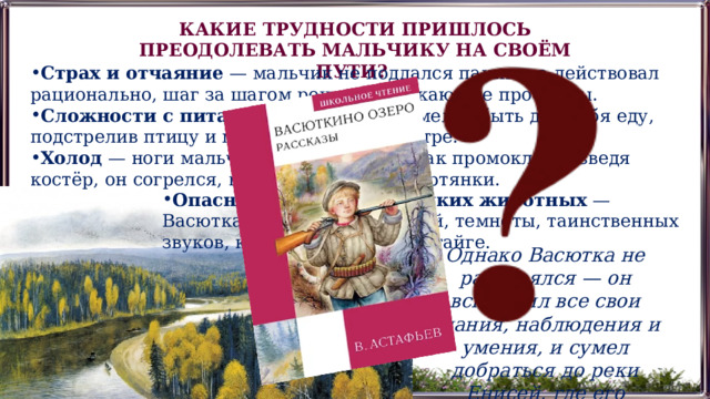 КАКИЕ ТРУДНОСТИ ПРИШЛОСЬ ПРЕОДОЛЕВАТЬ МАЛЬЧИКУ НА СВОЁМ ПУТИ? Страх и отчаяние  — мальчик не поддался панике, а действовал рационально, шаг за шагом решая возникающие проблемы. Сложности с питанием  — Васютка сумел добыть для себя еду, подстрелив птицу и приготовив её на костре. Холод  — ноги мальчика замёрзли, так как промокли. Разведя костёр, он согрелся, высушил сапоги и портянки. Опасность со стороны диких животных  — Васютка боялся диких зверей, темноты, таинственных звуков, которых так много в тайге. Однако Васютка не растерялся — он вспомнил все свои знания, наблюдения и умения, и сумел добраться до реки Енисей, где его подобрали рыбаки.  