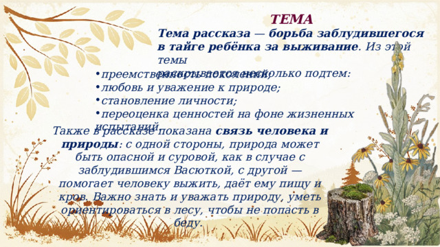 ТЕМА Тема рассказа  —  борьба заблудившегося в тайге ребёнка за выживание . Из этой темы раскрывается несколько подтем:  преемственность поколений; любовь и уважение к природе; становление личности; переоценка ценностей на фоне жизненных испытаний. Также в рассказе показана  связь человека и природы : с одной стороны, природа может быть опасной и суровой, как в случае с заблудившимся Васюткой, с другой — помогает человеку выжить, даёт ему пищу и кров. Важно знать и уважать природу, уметь ориентироваться в лесу, чтобы не попасть в беду.  
