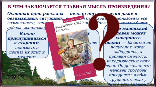 В ЧЕМ ЗАКЛЮЧАЕТСЯ ГЛАВНАЯ МЫСЛЬ ПРОИЗВЕДЕНИЯ? Основная идея рассказа  —  нельзя опускать руки даже в безвыходных ситуациях , нужно идти до конца, использовать все возможности, верить в собственные силы. Тогда обязательно будет победа, маленькая или большая. Даже маленький человек может совершить подвиг  — Васютка не испугался, когда заблудился, а проявил смелость, находчивость и силу воли. Он доказал, что человек способен преодолеть любые трудности, если у него есть знания, умения и вера в себя. В условиях тяжёлых испытаний  человек меняет своё отношение к жизни, переоценивает ценности и понимает, что для счастья на самом деле ему нужно немного. Важно прислушиваться к старшим , понимать и ценить их опыт и мудрость 