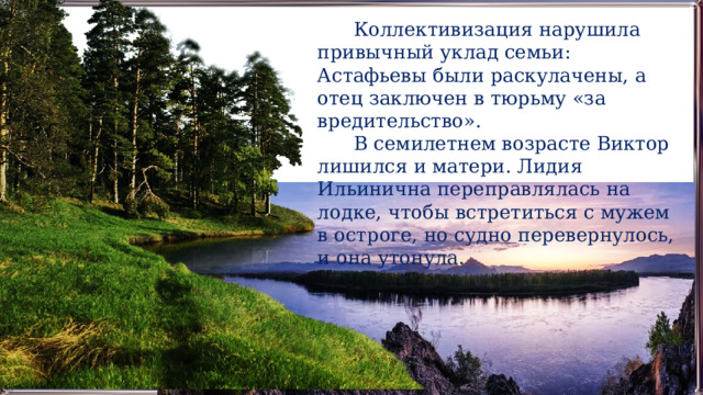  Коллективизация нарушила привычный уклад семьи: Астафьевы были раскулачены, а отец заключен в тюрьму «за вредительство».  В семилетнем возрасте Виктор лишился и матери. Лидия Ильинична переправлялась на лодке, чтобы встретиться с мужем в остроге, но судно перевернулось, и она утонула. 