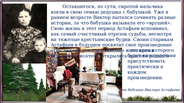 Оставшегося, по сути, сиротой мальчика взяли в свою семью дедушка с бабушкой. Уже в раннем возрасте Виктор пытался сочинять разные истории, за что бабушка называла его «врушей». Свою жизнь в этот период Астафьев вспоминал, как самый счастливый отрезок судьбы, несмотря на тяжелые крестьянские будни. Своим старикам Астафьев в будущем посвятит свое произведение «Последний поклон». Именно в это время будущему писателю открылась красота родного края, описание которого будет впоследствии присутствовать практически в каждом произведении. Дом бабушки Виктора Астафьева 