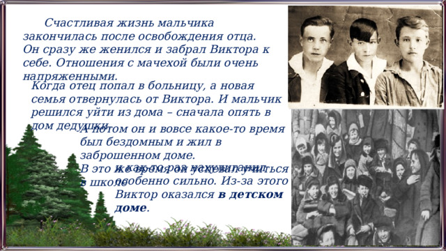  Счастливая жизнь мальчика закончилась после освобождения отца. Он сразу же женился и забрал Виктора к себе. Отношения с мачехой были очень напряженными. Когда отец попал в больницу, а новая семья отвернулась от Виктора. И мальчик решился уйти из дома – сначала опять в дом дедушки. А потом он и вовсе какое-то время был бездомным и жил в заброшенном доме. В это же время он успевал учиться в школе и как-то раз нахулиганил особенно сильно. Из-за этого Виктор оказался  в детском доме . 