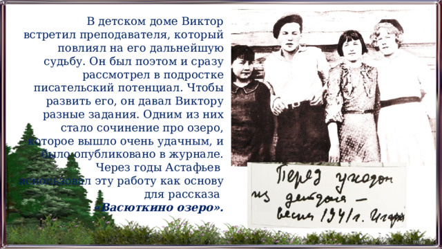 В детском доме Виктор встретил преподавателя, который повлиял на его дальнейшую судьбу. Он был поэтом и сразу рассмотрел в подростке писательский потенциал. Чтобы развить его, он давал Виктору разные задания. Одним из них стало сочинение про озеро, которое вышло очень удачным, и было опубликовано в журнале. Через годы Астафьев использовал эту работу как основу для рассказа «Васюткино озеро». 