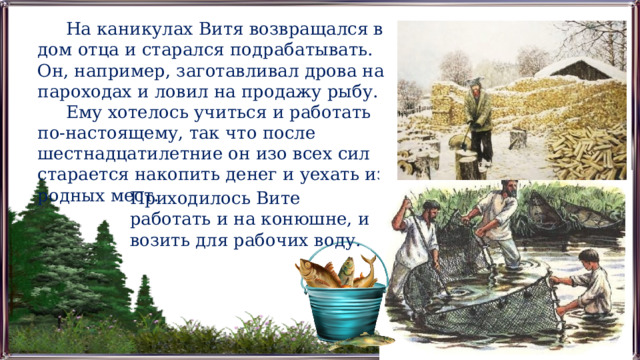На каникулах Витя возвращался в дом отца и старался подрабатывать. Он, например, заготавливал дрова на пароходах и ловил на продажу рыбу. Ему хотелось учиться и работать по-настоящему, так что после шестнадцатилетние он изо всех сил старается накопить денег и уехать из родных мест. Приходилось Вите работать и на конюшне, и возить для рабочих воду. 
