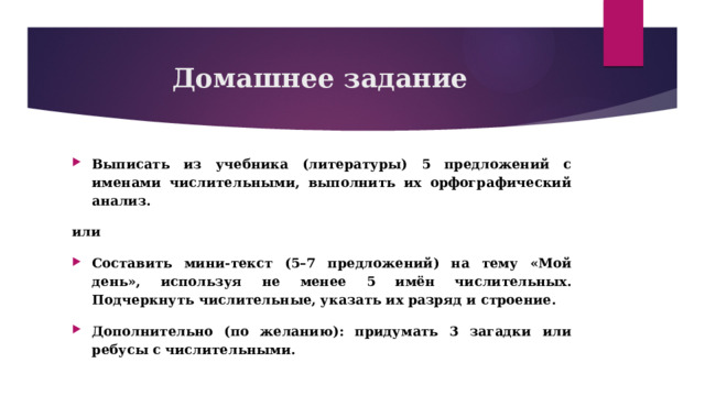 Домашнее задание Выписать из учебника (литературы) 5 предложений с именами числительными, выполнить их орфографический анализ. или Составить мини-текст (5–7 предложений) на тему «Мой день», используя не менее 5 имён числительных. Подчеркнуть числительные, указать их разряд и строение. Дополнительно (по желанию): придумать 3 загадки или ребусы с числительными. 