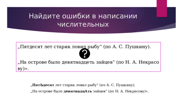 Найдите ошибки в написании числительных „ Пятдесят лет старик ловил рыбу“ (по А. С. Пушкину). „ На острове было девятнадцеть зайцев“ (по Н. А. Некрасову)». „ ПятЬдесят  лет старик ловил рыбу“ (по А. С. Пушкину). „ На острове было  девятнадцАть  зайцев“ (по Н. А. Некрасову)». 