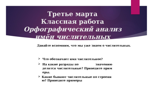 Третье марта  Классная работа  Орфографический анализ имён числительных Давайте вспомним, что мы уже знаем о числительных.  Что обозначает имя числительное? На какие разряды по значению делятся числительные? Приведите примеры. Какие бывают числительные по строению? Приведите примеры 