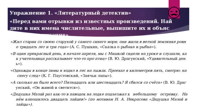 Упражнение 1. «Литературный детектив» «Перед вами отрывки из известных произведений. Найдите в них имена числительные, выпишите их и объясните правописание». «Жил старик со своею старухой у самого синего моря; они жили в ветхой землянке ровно тридцать лет и три года»  (А. С. Пушкин, «Сказка о рыбаке и рыбке»). «В один прекрасный день, в начале апреля, мы с Мишкой сидели на уроке и слушали, как учительница рассказывает что‑то про птиц»  (В. Ю. Драгунский, «Удивительный день»). «Однажды в конце зимы я ходил в лес на лыжах. Проехал я километров пять, смотрю: на снегу след»  (К. Г. Паустовский, «Заячьи лапы»). «А сколько их было всего? Пятнадцать или шестнадцать? Я сбился со счёта»  (В. Ю. Драгунский, «Он живой и светится»). «Дедушка Мазай раз как-то в паводок на лодке подъезжал к небольшому островку. На нём копошилось двадцать зайцев!» (по мотивам Н. А. Некрасова «Дедушка Мазай и зайцы»). 