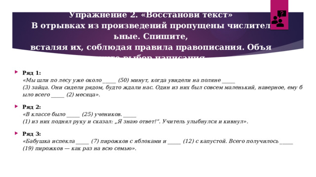 Упражнение 2. «Восстанови текст»  В отрывках из произведений пропущены числительные. Спишите, всталяя их, соблюдая правила правописания. Объясните выбор написания.   Ряд 1:  «Мы шли по лесу уже около _____ (50) минут, когда увидели на поляне _____ (3) зайца. Они сидели рядом, будто ждали нас. Один из них был совсем маленький, наверное, ему было всего _____ (2) месяца» . Ряд 2:  «В классе было _____ (25) учеников. _____ (1) из них поднял руку и сказал: „Я знаю ответ!“. Учитель улыбнулся и кивнул» . Ряд 3:  «Бабушка испекла _____ (7) пирожков с яблоками и _____ (12) с капустой. Всего получилось _____ (19) пирожков — как раз на всю семью» . 