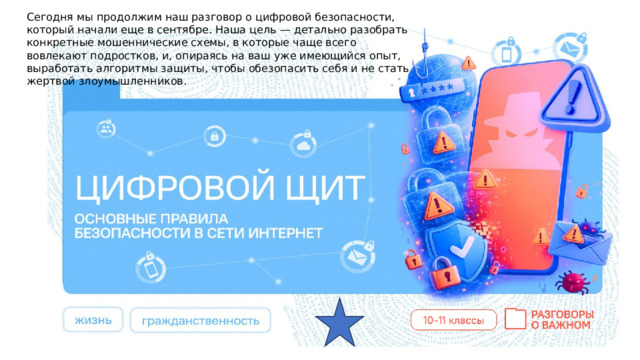 Сегодня мы продолжим наш разговор о цифровой безопасности, который начали еще в сентябре. Наша цель — детально разобрать конкретные мошеннические схемы, в которые чаще всего вовлекают подростков, и, опираясь на ваш уже имеющийся опыт, выработать алгоритмы защиты, чтобы обезопасить себя и не стать жертвой злоумышленников. 