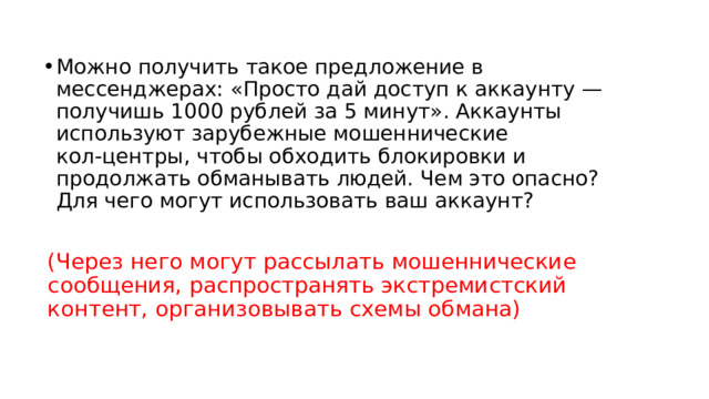 Можно получить такое предложение в мессенджерах: «Просто дай доступ к аккаунту — получишь 1000 рублей за 5 минут». Аккаунты используют зарубежные мошеннические кол‑центры, чтобы обходить блокировки и продолжать обманывать людей. Чем это опасно? Для чего могут использовать ваш аккаунт? (Через него могут рассылать мошеннические сообщения, распространять экстремистский контент, организовывать схемы обмана) 