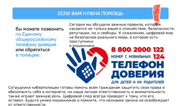 Сегодня мы обсудили важные правила, которые касаются не только вашего спокойствия, безопасности, репутации, но и свободы. К сожалению, цифровой мир не безопаснее реального мира, в котором есть преступники и мошенники. Сотрудники киберполиции готовы помочь всем гражданам защитить свои права и обезопасить себя в интернете, но наша личная ответственность и внимательность также играют важную роль. Цифровой след всегда приведет к тому, кто его оставил. Будьте умнее мошенников и помните, что незнание закона не освобождает от ответственности. 