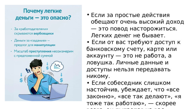 Если за простые действия обещают очень высокий доход — это повод насторожиться. Легких денег не бывает. • Если от вас требуют доступ к банковскому счету, карте или аккаунту — это не работа, а ловушка. Личные данные и доступы нельзя передавать никому. • Если собеседник слишком настойчив, убеждает, что «все законно», «все так делают», «я тоже так работаю», — скорее всего, он пытается на вас морально давить. Законные предложения не нуждаются в таком давлении. 