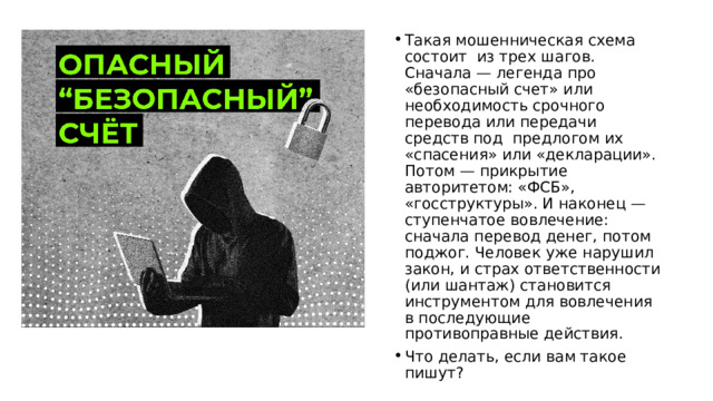 Такая мошенническая схема состоит из трех шагов. Сначала — легенда про «безопасный счет» или необходимость срочного перевода или передачи средств под предлогом их «спасения» или «декларации». Потом — прикрытие авторитетом: «ФСБ», «госструктуры». И наконец — ступенчатое вовлечение: сначала перевод денег, потом поджог. Человек уже нарушил закон, и страх ответственности (или шантаж) становится инструментом для вовлечения в последующие противоправные действия. Что делать, если вам такое пишут? 