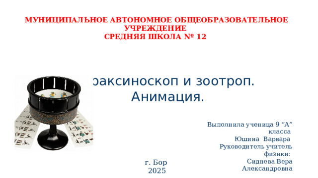 МУНИЦИПАЛЬНОЕ АВТОНОМНОЕ ОБЩЕОБРАЗОВАТЕЛЬНОЕ УЧРЕЖДЕНИЕ СРЕДНЯЯ ШКОЛА Nº 12 Праксиноскоп и зоотроп.  Анимация.   Выполнила ученица 9 “А” класса Юшина Варвара Руководитель учитель физики: Сиднева Вера Александровна г. Бор 2025 