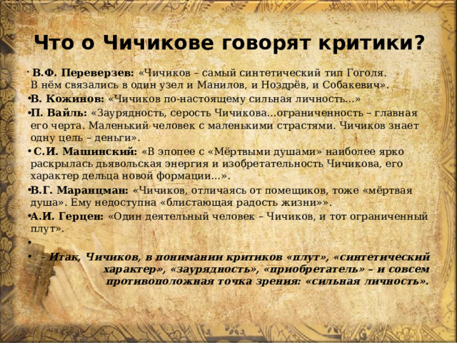 Что о Чичикове говорят критики?     В.Ф. Переверзев: «Чичиков – самый синтетический тип Гоголя.  В нём связались в один узел и Манилов, и Ноздрёв, и Собакевич». В. Кожинов: «Чичиков по-настоящему сильная личность…» П. Вайль: «Заурядность, серость Чичикова…ограниченность – главная его черта. Маленький человек с маленькими страстями. Чичиков знает одну цель – деньги».  С.И. Машинский: «В эпопее с «Мёртвыми душами» наиболее ярко раскрылась дьявольская энергия и изобретательность Чичикова, его характер дельца новой формации…». В.Г. Маранцман: «Чичиков, отличаясь от помещиков, тоже «мёртвая душа». Ему недоступна «блистающая радость жизни»». А.И. Герцен: «Один деятельный человек – Чичиков, и тот ограниченный плут».   - Итак, Чичиков, в понимании критиков «плут», «синтетический характер», «заурядность», «приобретатель» – и совсем противоположная точка зрения: «сильная личность». 