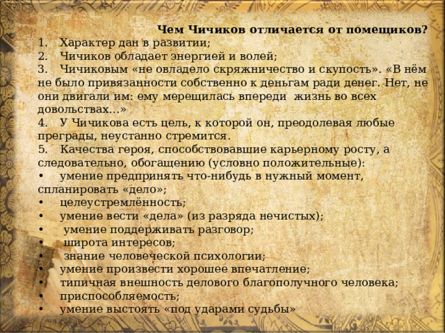 Чем Чичиков отличается от помещиков? 1.  Характер дан в развитии; 2.  Чичиков обладает энергией и волей; 3.  Чичиковым «не овладело скряжничество и скупость». «В нём не было привязанности собственно к деньгам ради денег. Нет, не они двигали им: ему мерещилась впереди жизнь во всех довольствах…» 4.  У Чичикова есть цель, к которой он, преодолевая любые преграды, неустанно стремится. 5.  Качества героя, способствовавшие карьерному росту, а следовательно, обогащению (условно положительные): •  умение предпринять что-нибудь в нужный момент, спланировать «дело»; •  целеустремлённость; •  умение вести «дела» (из разряда нечистых); •   умение поддерживать разговор; •   широта интересов; •   знание человеческой психологии; •  умение произвести хорошее впечатление; •  типичная внешность делового благополучного человека; •  приспособляемость; •  умение выстоять «под ударами судьбы» 