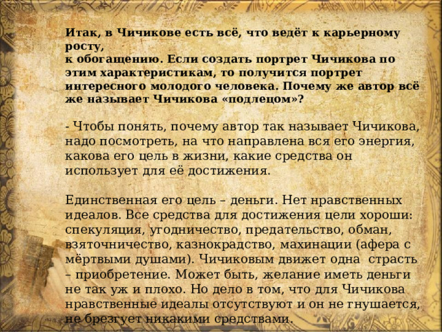Итак, в Чичикове есть всё, что ведёт к карьерному росту,  к обогащению. Если создать портрет Чичикова по этим характеристикам, то получится портрет интересного молодого человека. Почему же автор всё же называет Чичикова «подлецом»? - Чтобы понять, почему автор так называет Чичикова, надо посмотреть, на что направлена вся его энергия, какова его цель в жизни, какие средства он использует для её достижения. Единственная его цель – деньги. Нет нравственных идеалов. Все средства для достижения цели хороши: спекуляция, угодничество, предательство, обман, взяточничество, казнокрадство, махинации (афера с мёртвыми душами). Чичиковым движет одна страсть – приобретение. Может быть, желание иметь деньги не так уж и плохо. Но дело в том, что для Чичикова нравственные идеалы отсутствуют и он не гнушается, не брезгует никакими средствами. 